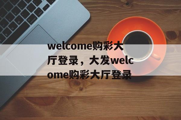 welcome购彩大厅登录，大发welcome购彩大厅登录