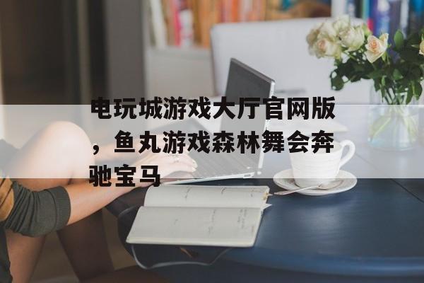 电玩城游戏大厅官网版，鱼丸游戏森林舞会奔驰宝马