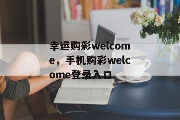 幸运购彩welcome，手机购彩welcome登录入口