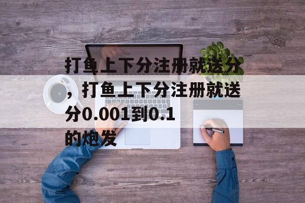 打鱼上下分注册就送分，打鱼上下分注册就送分0.001到0.1的炮发